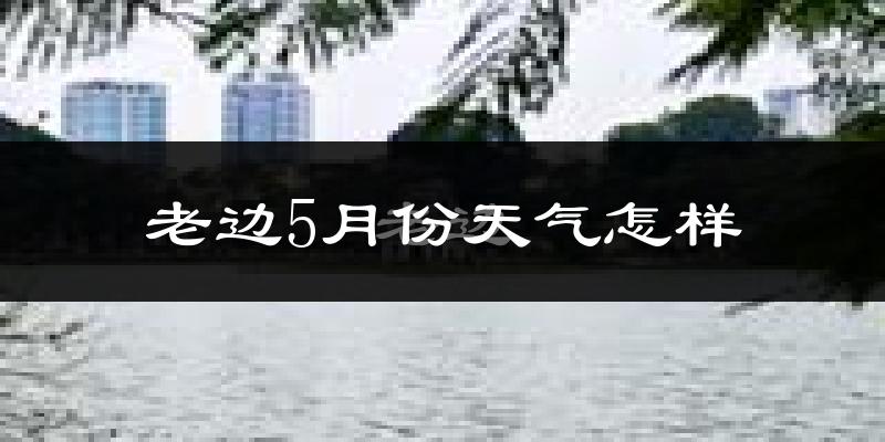 老边5月份天气怎样?老边五月冷吗?