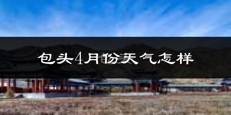 包头市4月份天气如何?冷热情况怎么样?