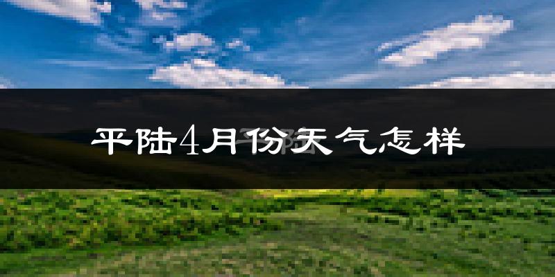 平陆县4月份天气如何?冷热情况怎么样?