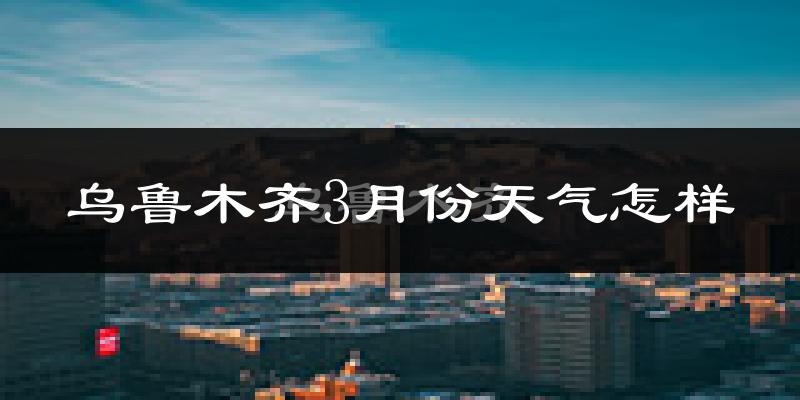 乌鲁木齐县3月份天气如何?还冷吗?