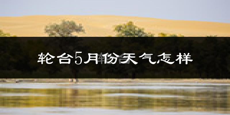 轮台县5月份天气如何?很热吗?