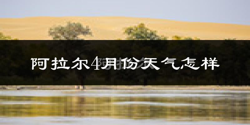 阿拉尔市4月份天气如何?冷热情况怎么样?