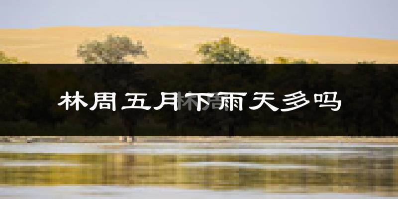 林周五月下雨天多吗?林周5月份降雨量多少?
