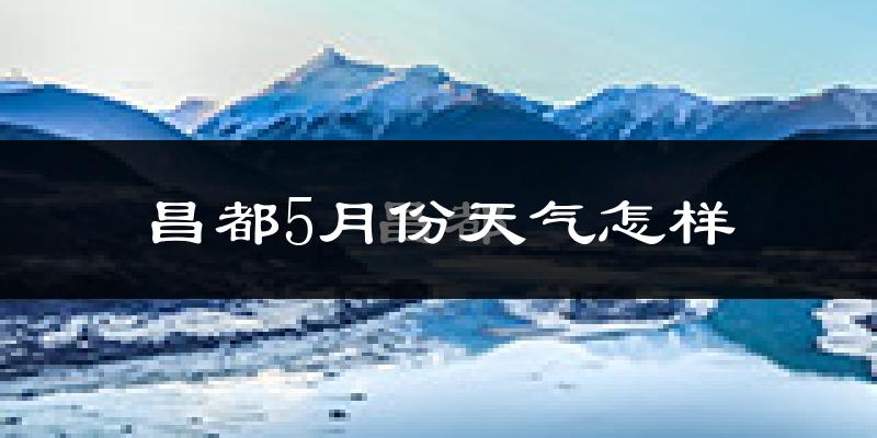 昌都市5月份天气如何?冷热情况分析