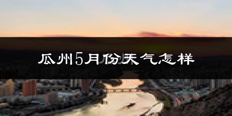 瓜州县5月份天气如何?很热吗?