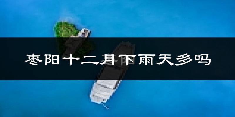 枣阳十二月下雨天多吗?枣阳12月份降雨量多少?