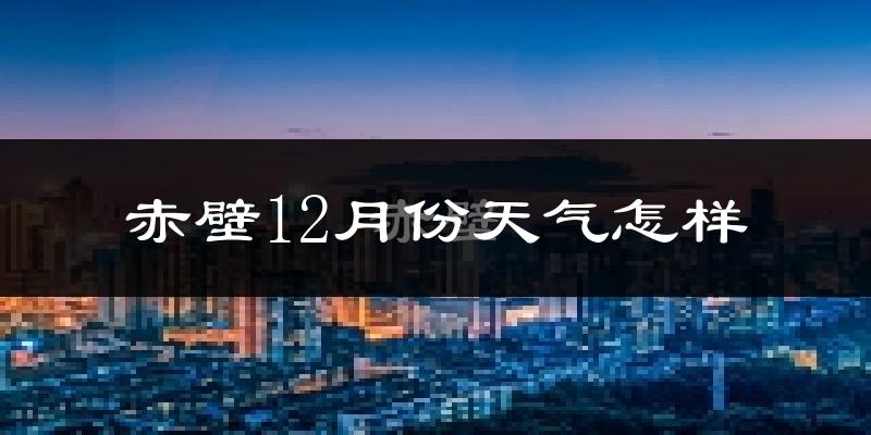 赤壁12月份天气怎样?赤壁十二月冷吗?