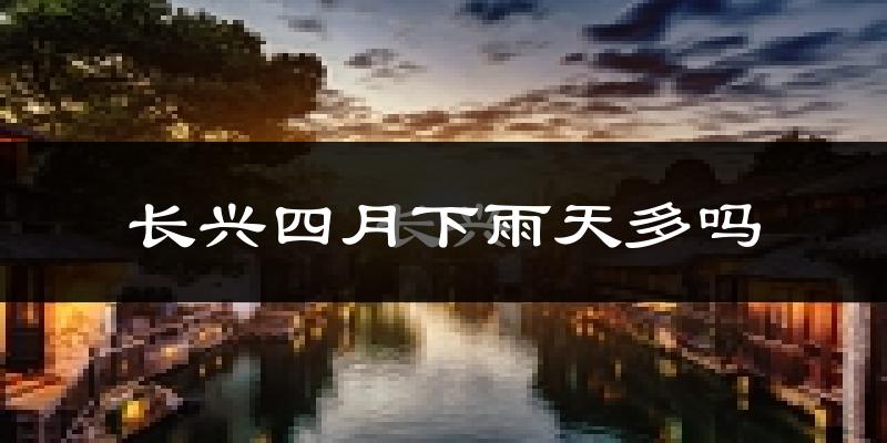 长兴四月下雨天多吗?长兴4月份降雨量多少?