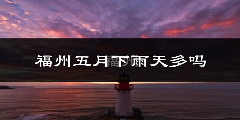 福州五月下雨天多吗?福州5月份降雨量多少?