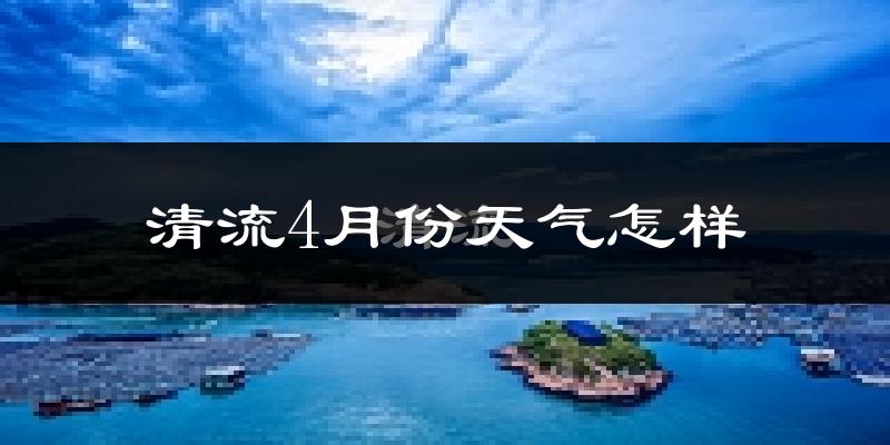 清流县4月份天气如何?冷热情况怎么样?