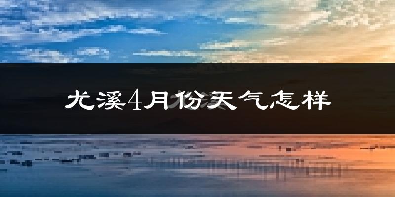 尤溪县4月份天气如何?冷热情况怎么样?