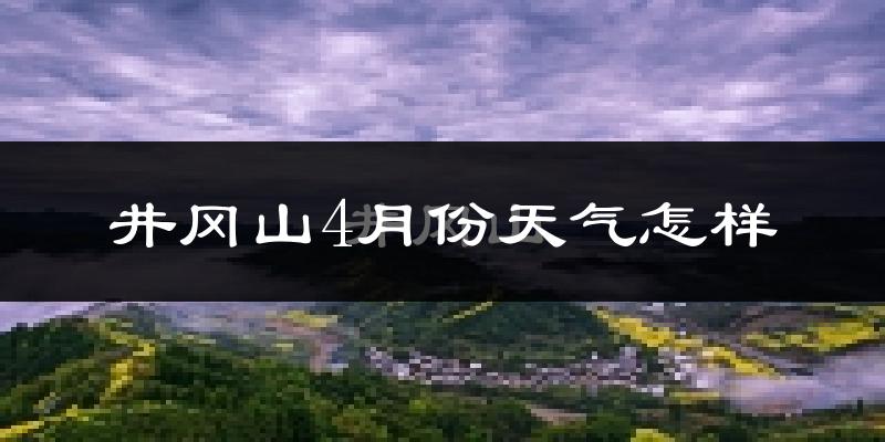 井冈山市4月份天气如何?冷热情况怎么样?