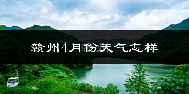 赣州4月份天气如何?冷热情况怎么样?