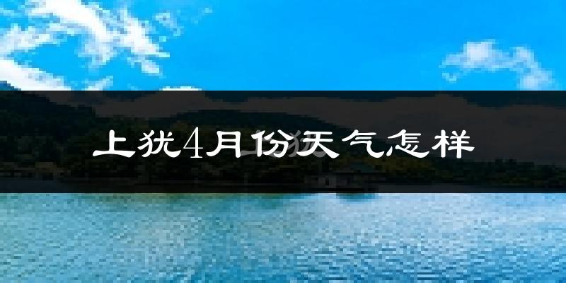 上犹县4月份天气如何?冷热情况怎么样?
