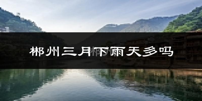 郴州三月下雨天多吗?郴州3月份降雨量多少?