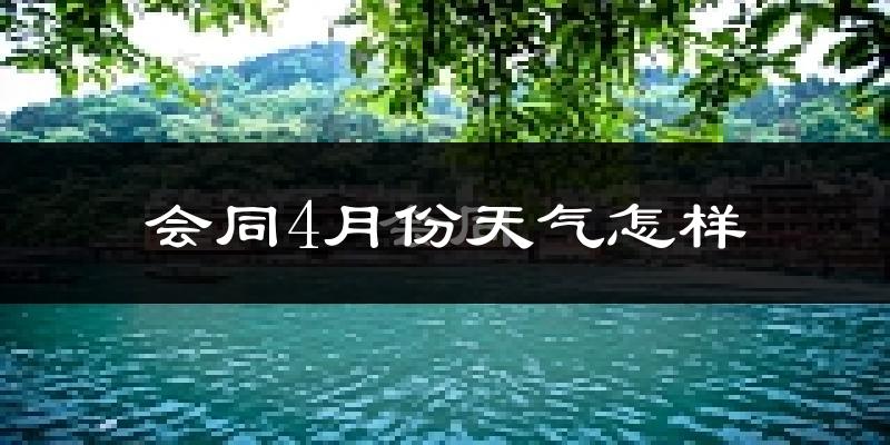 会同县4月份天气如何?冷热情况怎么样?