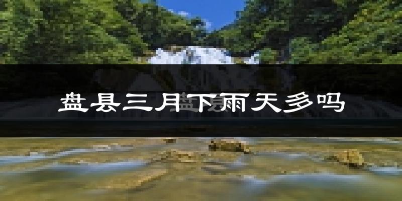 盘县三月下雨天多吗?盘县3月份降雨量多少?
