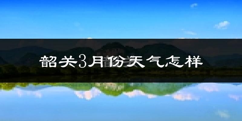 韶关市3月份天气如何?冷热情况怎么样?